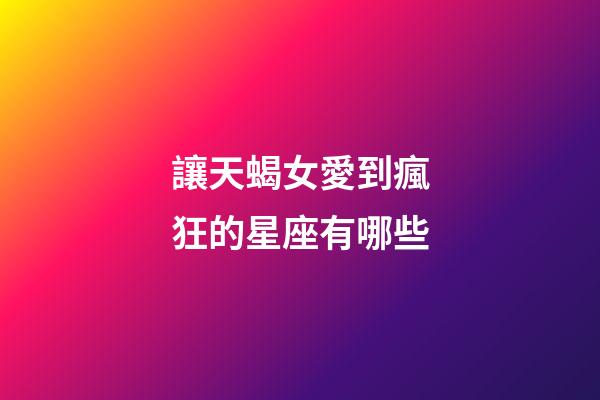 讓天蝎女愛到瘋狂的星座有哪些-第1張-星座運勢-玄機派