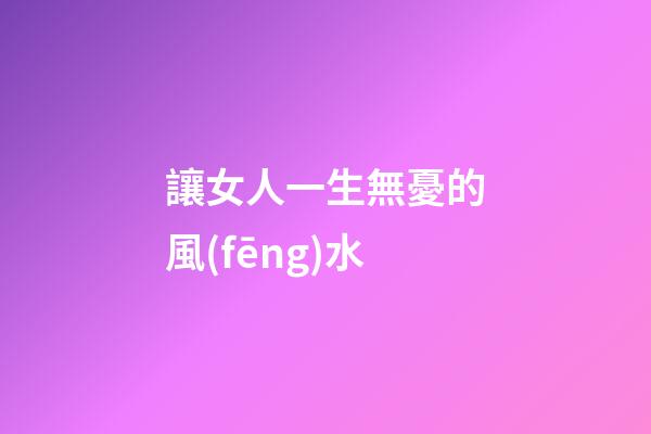 讓女人一生無憂的風(fēng)水