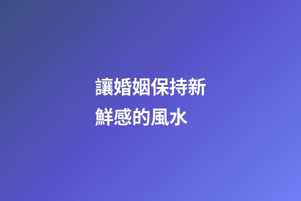 讓婚姻保持新鮮感的風水