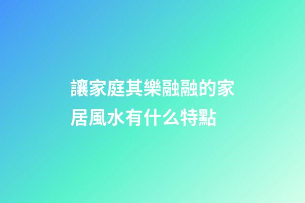 讓家庭其樂融融的家居風水有什么特點