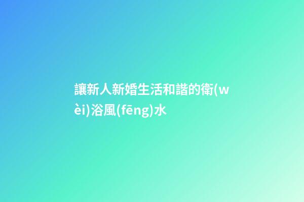 讓新人新婚生活和諧的衛(wèi)浴風(fēng)水