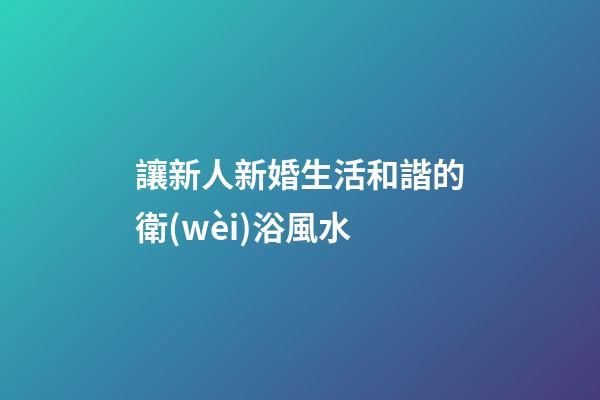 讓新人新婚生活和諧的衛(wèi)浴風水