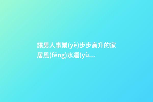 讓男人事業(yè)步步高升的家居風(fēng)水運(yùn)勢