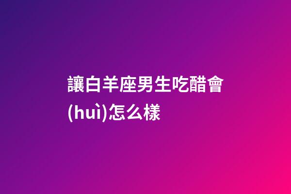 讓白羊座男生吃醋會(huì)怎么樣-第1張-星座運(yùn)勢-玄機(jī)派
