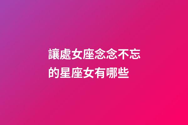 讓處女座念念不忘的星座女有哪些-第1張-星座運勢-玄機派
