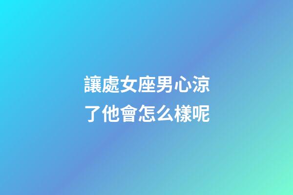 讓處女座男心涼了他會怎么樣呢-第1張-星座運勢-玄機派