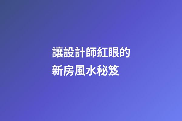 讓設計師紅眼的新房風水秘笈