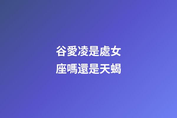 谷愛凌是處女座嗎還是天蝎-第1張-星座運勢-玄機派