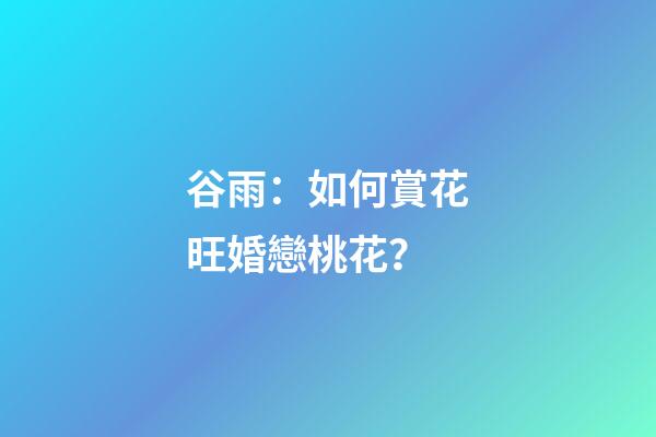 谷雨：如何賞花旺婚戀桃花？