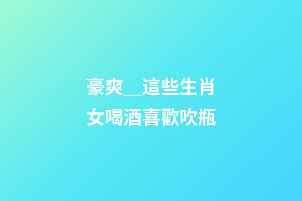 豪爽＿這些生肖女喝酒喜歡吹瓶