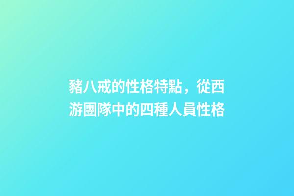 豬八戒的性格特點，從西游團隊中的四種人員性格-第1張-觀點-玄機派