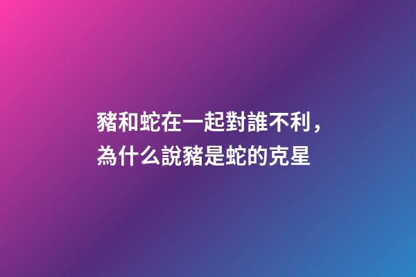 豬和蛇在一起對誰不利，為什么說豬是蛇的克星-第1張-觀點-玄機派