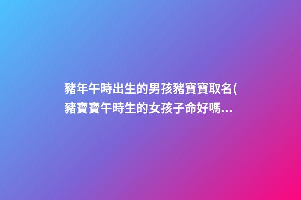 豬年午時出生的男孩豬寶寶取名(豬寶寶午時生的女孩子命好嗎)