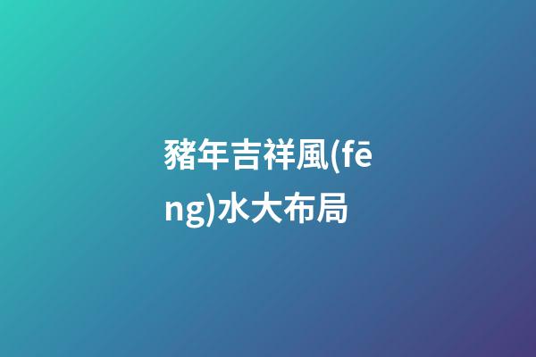 豬年吉祥風(fēng)水大布局