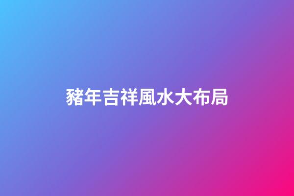 豬年吉祥風水大布局