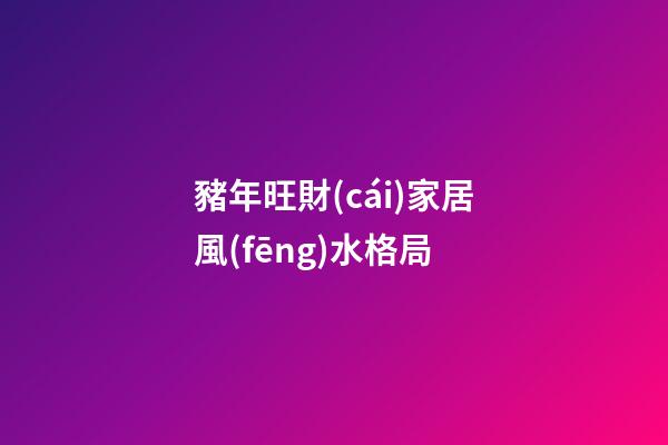 豬年旺財(cái)家居風(fēng)水格局