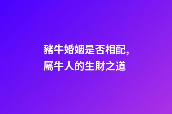 豬牛婚姻是否相配,屬牛人的生財之道(二)-第1張-觀點-玄機派