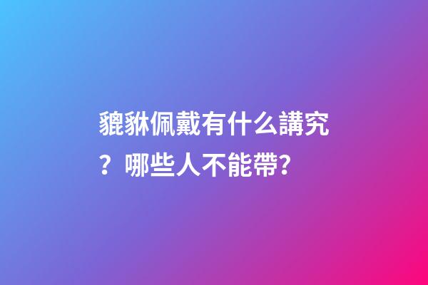 貔貅佩戴有什么講究？哪些人不能帶？