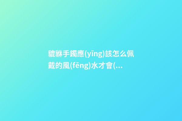 貔貅手鐲應(yīng)該怎么佩戴的風(fēng)水才會(huì)好？貔貅應(yīng)該如何供奉？