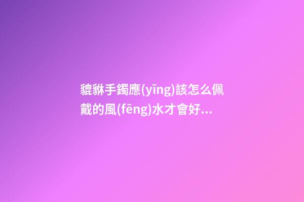 貔貅手鐲應(yīng)該怎么佩戴的風(fēng)水才會好？貔貅應(yīng)該如何供奉？