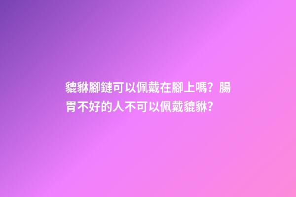 貔貅腳鏈可以佩戴在腳上嗎？腸胃不好的人不可以佩戴貔貅？