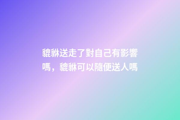 貔貅送走了對自己有影響嗎，貔貅可以隨便送人嗎