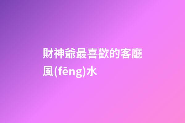 財神爺最喜歡的客廳風(fēng)水