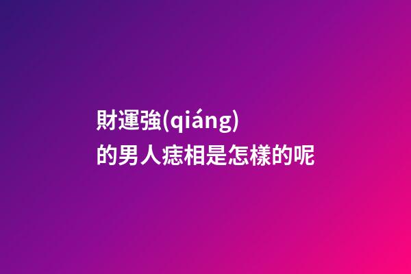 財運強(qiáng)的男人痣相是怎樣的呢