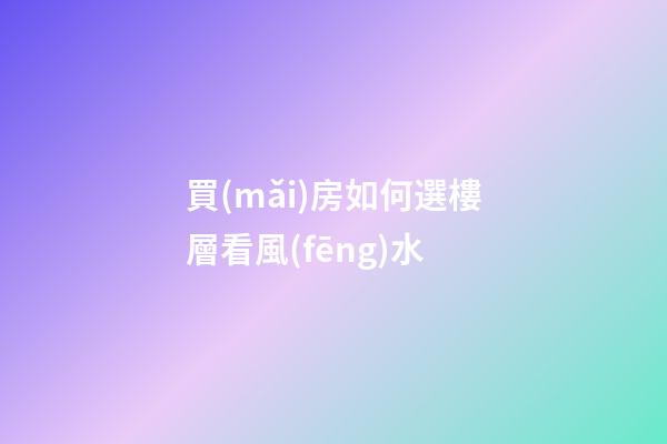 買(mǎi)房如何選樓層看風(fēng)水