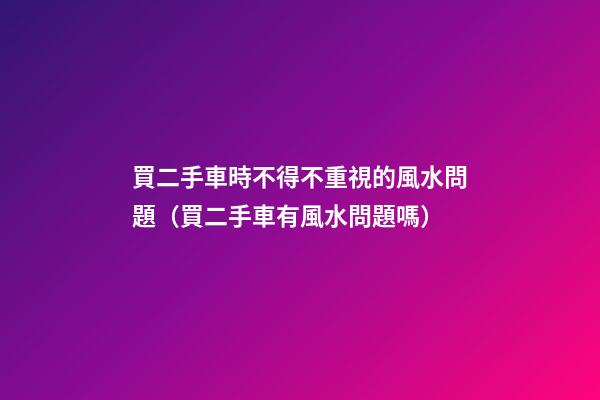 買二手車時不得不重視的風水問題（買二手車有風水問題嗎）