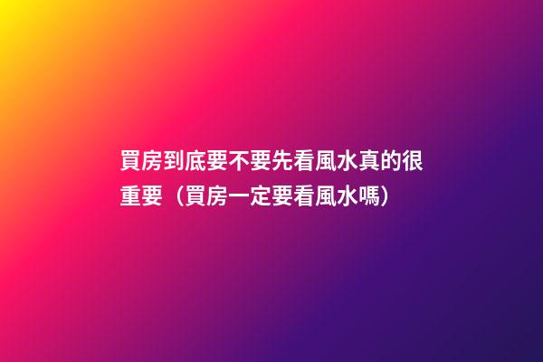 買房到底要不要先看風水真的很重要（買房一定要看風水嗎）