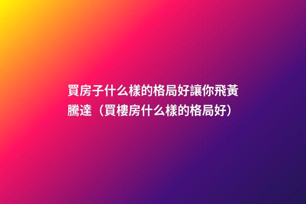 買房子什么樣的格局好讓你飛黃騰達（買樓房什么樣的格局好）