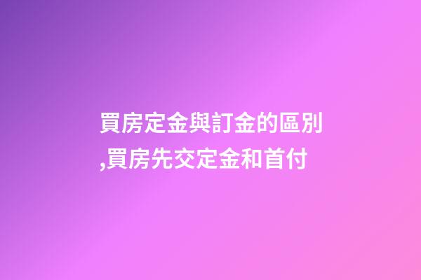 買房定金與訂金的區別,買房先交定金和首付-第1張-觀點-玄機派