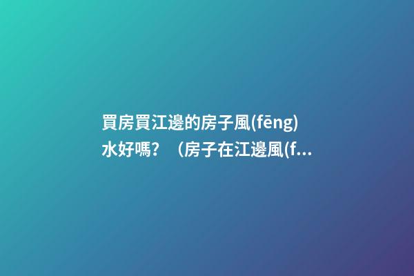 買房買江邊的房子風(fēng)水好嗎？（房子在江邊風(fēng)水好嗎）