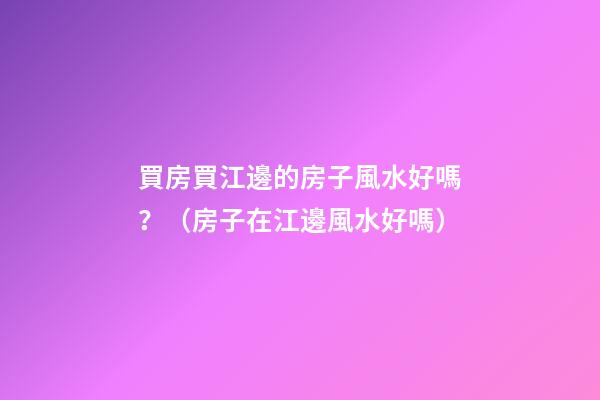 買房買江邊的房子風水好嗎？（房子在江邊風水好嗎）