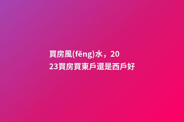 買房風(fēng)水，2023買房買東戶還是西戶好