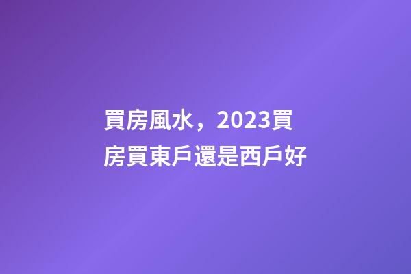 買房風水，2023買房買東戶還是西戶好