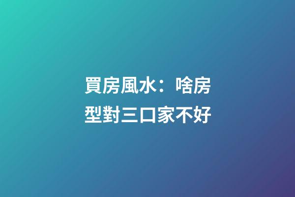 買房風水：啥房型對三口家不好