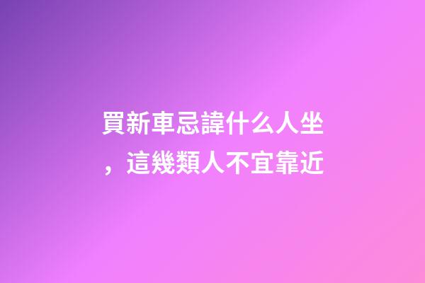 買新車忌諱什么人坐，這幾類人不宜靠近