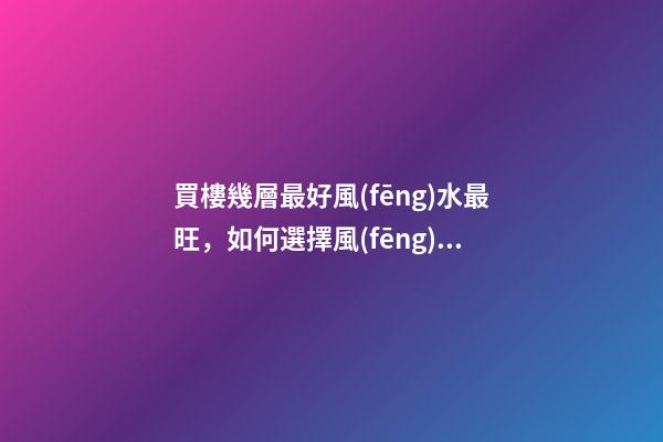 買樓幾層最好風(fēng)水最旺，如何選擇風(fēng)水好的樓層