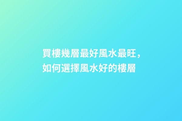 買樓幾層最好風水最旺，如何選擇風水好的樓層