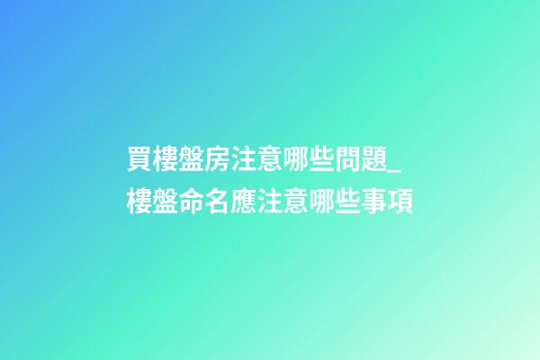 買樓盤房注意哪些問題_樓盤命名應注意哪些事項-第1張-公司起名-玄機派