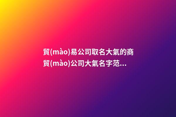 貿(mào)易公司取名大氣的商貿(mào)公司大氣名字范文匯總二篇-第1張-公司起名-玄機派