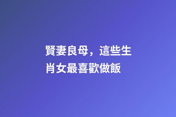 賢妻良母，這些生肖女最喜歡做飯