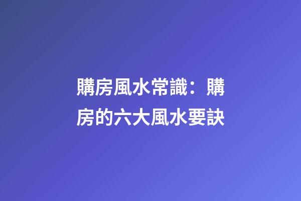 購房風水常識：購房的六大風水要訣