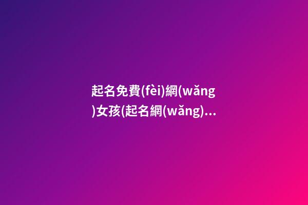 起名免費(fèi)網(wǎng)女孩(起名網(wǎng)免費(fèi)取名2020女孩)