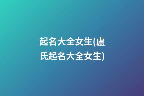 起名大全女生(盧氏起名大全女生)