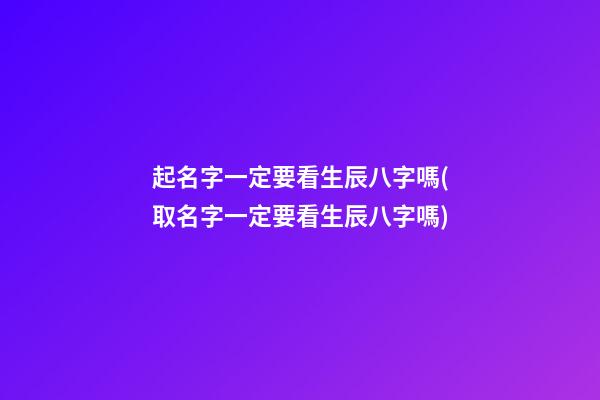 起名字一定要看生辰八字嗎(取名字一定要看生辰八字嗎)