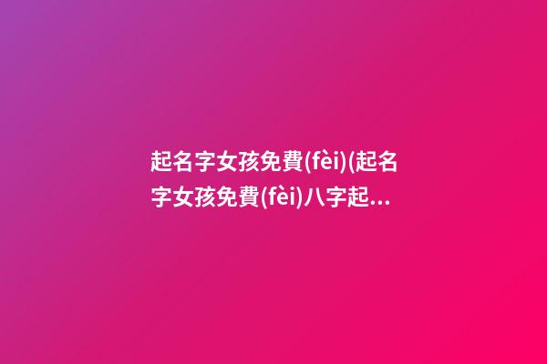 起名字女孩免費(fèi)(起名字女孩免費(fèi)八字起名周易)