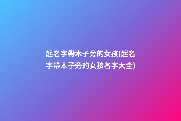 起名字帶木子旁的女孩(起名字帶木子旁的女孩名字大全)